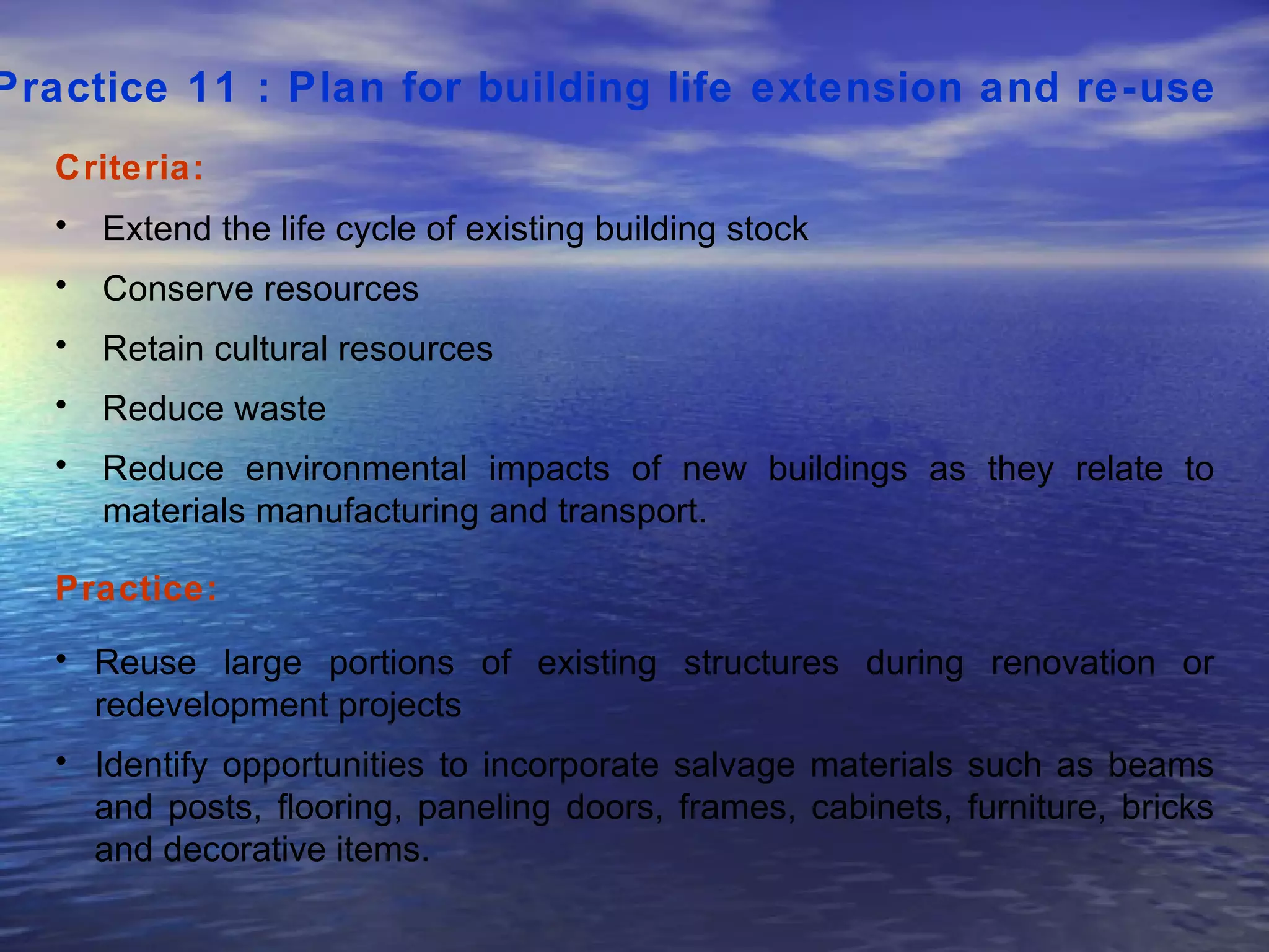 Practice 11 : Plan for building life extension and re-use   Criteria: Extend the life cycle of existing building stock Conserve resources Retain cultural resources Reduce waste Reduce environmental impacts of new buildings as they relate to materials manufacturing and transport.  Practice: Reuse large portions of existing structures during renovation or redevelopment projects  Identify opportunities to incorporate salvage materials such as beams and posts, flooring, paneling doors, frames, cabinets, furniture, bricks and decorative items.  