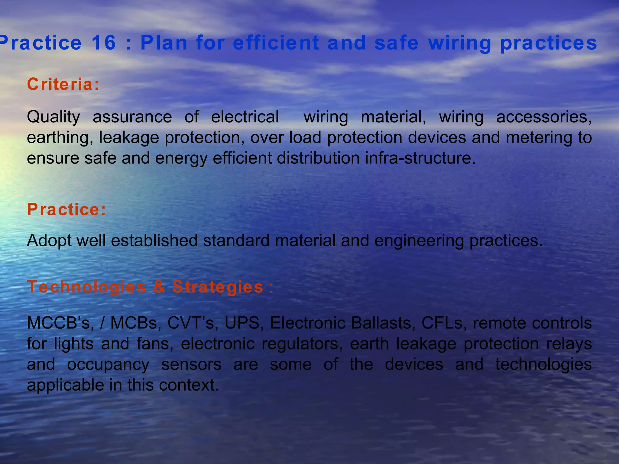 Practice 16 : Plan for efficient and safe wiring practices   Criteria: Quality assurance of electrical  wiring material, wiring accessories, earthing, leakage protection, over load protection devices and metering to ensure safe and energy efficient distribution infra-structure.  Practice: Adopt well established standard material and engineering practices.  Technologies & Strategies  : MCCB’s, / MCBs, CVT’s, UPS, Electronic Ballasts, CFLs, remote controls for lights and fans, electronic regulators, earth leakage protection relays and occupancy sensors are some of the devices and technologies applicable in this context.  