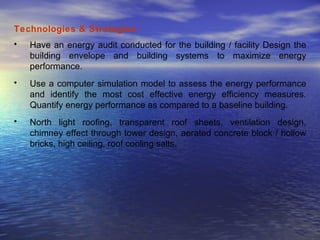 Technologies & Strategies  : Have an energy audit conducted for the building / facility Design the building envelope and building systems to maximize energy performance.  Use a computer simulation model to assess the energy performance and identify the most cost effective energy efficiency measures. Quantify energy performance as compared to a baseline building. North light roofing, transparent roof sheets, ventilation design, chimney effect through tower design, aerated concrete block / hollow bricks, high ceiling, roof cooling salts.  