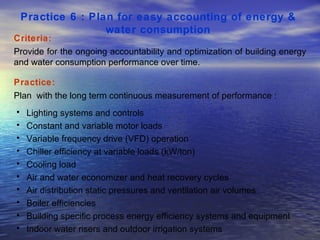 Practice 6 : Plan for easy accounting of energy &  water consumption   Criteria: Provide for the ongoing accountability and optimization of building energy and water consumption performance over time.  Practice: Plan  with the long term continuous measurement of performance : Lighting systems and controls Constant and variable motor loads Variable frequency drive (VFD) operation Chiller efficiency at variable loads (kW/ton) Cooling load Air and water economizer and heat recovery cycles Air distribution static pressures and ventilation air volumes Boiler efficiencies Building specific process energy efficiency systems and equipment Indoor water risers and outdoor irrigation systems  