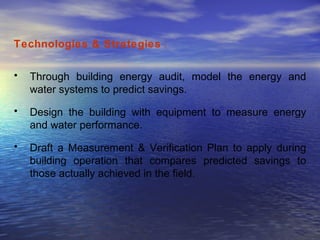 Technologies & Strategies  : Through building energy audit, model the energy and water systems to predict savings.  Design the building with equipment to measure energy and water performance.  Draft a Measurement & Verification Plan to apply during building operation that compares predicted savings to those actually achieved in the field.  