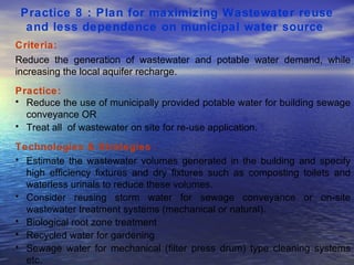 Practice 8 : Plan for maximizing Wastewater reuse and less dependence on municipal water source   Criteria: Reduce the generation of wastewater and potable water demand, while increasing the local aquifer recharge.  Practice: Reduce the use of municipally provided potable water for building sewage conveyance OR Treat all  of wastewater on site for re-use application. Technologies & Strategies  : Estimate the wastewater volumes generated in the building and specify high efficiency fixtures and dry fixtures such as composting toilets and waterless urinals to reduce these volumes.  Consider reusing storm water for sewage conveyance or on-site wastewater treatment systems (mechanical or natural).  Biological root zone treatment Recycled water for gardening Sewage water for mechanical (filter press drum) type cleaning systems etc.  