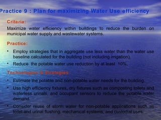 Practice 9 : Plan for maximizing Water Use efficiency   Criteria: Maximize water efficiency within buildings to reduce the burden on municipal water supply and wastewater systems.  Practice: Employ strategies that in aggregate use less water than the water use baseline calculated for the building (not including irrigation).  Reduce  the potable water use reduction by at least  10%. Technologies & Strategies  : Estimate the potable and non-potable water needs for the building. Use high efficiency fixtures, dry fixtures such as composting toilets and waterless urinals, and occupant sensors to reduce the potable water demand.  Consider reuse of storm water for non-potable applications such as toilet and urinal flushing, mechanical systems, and custodial uses.  