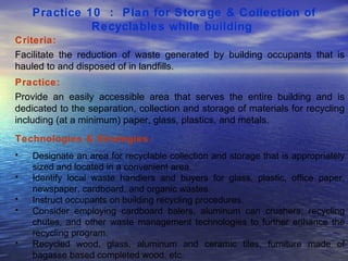 Practice 10  :  Plan for Storage & Collection of Recyclables while building   Criteria: Facilitate the reduction of waste generated by building occupants that is hauled to and disposed of in landfills.  Practice: Provide an easily accessible area that serves the entire building and is dedicated to the separation, collection and storage of materials for recycling including (at a minimum) paper, glass, plastics, and metals.  Technologies & Strategies  : Designate an area for recyclable collection and storage that is appropriately sized and located in a convenient area.  Identify local waste handlers and buyers for glass, plastic, office paper, newspaper, cardboard, and organic wastes.  Instruct occupants on building recycling procedures.  Consider employing cardboard balers, aluminum can crushers, recycling chutes, and other waste management technologies to further enhance the recycling program.  Recycled wood, glass, aluminum and ceramic tiles, furniture made of bagasse based completed wood, etc.  