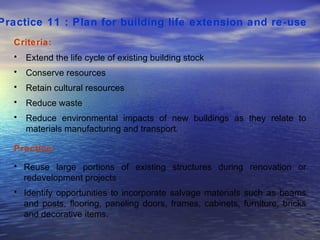 Practice 11 : Plan for building life extension and re-use   Criteria: Extend the life cycle of existing building stock Conserve resources Retain cultural resources Reduce waste Reduce environmental impacts of new buildings as they relate to materials manufacturing and transport.  Practice: Reuse large portions of existing structures during renovation or redevelopment projects  Identify opportunities to incorporate salvage materials such as beams and posts, flooring, paneling doors, frames, cabinets, furniture, bricks and decorative items.  