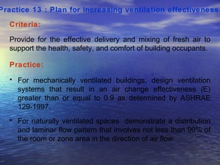 Practice 13 : Plan for increasing ventilation effectiveness   Criteria: Provide for the effective delivery and mixing of fresh air to support the health, safety, and comfort of building occupants.  Practice: For mechanically ventilated buildings, design ventilation systems that result in an air change effectiveness (E) greater than or equal to 0.9 as determined by ASHRAE 129-1997.  For naturally ventilated spaces  demonstrate a distribution and laminar flow pattern that involves not less than 90% of the room or zone area in the direction of air flow.  