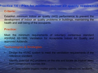 Practice 14 : Plan for minimum indoor air quality requirement   Criteria: Establish minimum indoor air quality (IAQ) performance to prevent the development of indoor air quality problems in buildings, maintaining the health and well being of the occupants.  Practice: Meet the minimum requirements of voluntary consensus standard ASHRAE 62-1999, Ventilation for Acceptable Indoor Air Quality and approved Addenda.  Technologies & Strategies  : Design the HVAC system to meet the ventilation requirements of the reference standard. Identify potential IAQ problems on the site and locate air intakes away from contaminant sources like ; Low volatile organic matter paints, carpets, adhesives, sealants.  