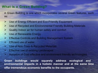 What is a Green Building?  A Green Building is one which incorporates several Green features, such as: Use of Energy Efficient and Eco-Friendly Equipment Use of Recycled and Environmental Friendly Building Materials Quality Indoor air for human safety and comfort Use of Renewable Energy Effective Controls and Building Management System Efficient use of water  Use of Non-Toxic & Recycled Materials  Effective use of existing Landscapes Adoption of Cost effective and environment friendly technologies  Green buildings would squarely address ecological and  environmental impacts in a holistic manner and at the same time offer tremendous economic benefits to the occupants.   