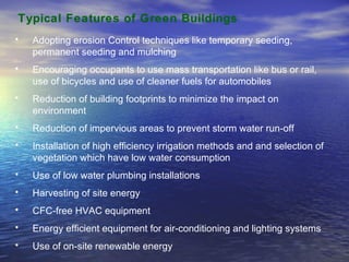 Typical Features of Green Buildings Adopting erosion Control techniques like temporary seeding, permanent seeding and mulching Encouraging occupants to use mass transportation like bus or rail, use of bicycles and use of cleaner fuels for automobiles  Reduction of building footprints to minimize the impact on environment Reduction of impervious areas to prevent storm water run-off Installation of high efficiency irrigation methods and and selection of vegetation which have low water consumption Use of low water plumbing installations Harvesting of site energy CFC-free HVAC equipment Energy efficient equipment for air-conditioning and lighting systems Use of on-site renewable energy 