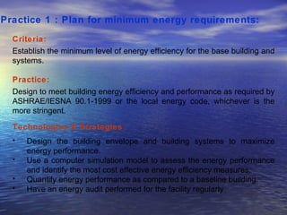 Practice 1 : Plan for minimum energy requirements: Criteria: Establish the minimum level of energy efficiency for the base building and systems. Practice: Design to meet building energy efficiency and performance as required by ASHRAE/IESNA 90.1-1999 or the local energy code, whichever is the more stringent.  Technologies & Strategies  : Design the building envelope and building systems to maximize energy performance.  Use a computer simulation model to assess the energy performance and identify the most cost effective energy efficiency measures.  Quantify energy performance as compared to a baseline building.  Have an energy audit performed for the facility regularly 