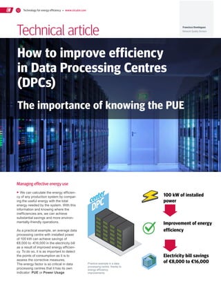 Technology for energy efficiency   www.circutor.com12
How to improve efficiency
in Data Processing Centres
(DPCs)
Technical article
The importance of knowing the PUE
▸ We can calculate the energy efficien-
cy of any production system by compar-
ing the useful energy with the total
energy needed by the system. With this
information and knowing where the
inefficiencies are, we can achieve
substantial savings and more environ-
mentally-friendly operations.
As a practical example, an average data
processing centre with installed power
of 100 kW can achieve savings of
€8,000 to -€16,000 in the electricity bill
as a result of improved energy efficien-
cy. To do so, it is as important to detect
the points of consumption as it is to
assess the corrective measures.
The energy factor is so critical in data
processing centres that it has its own
indicator: PUE or Power Usage
100 kW of installed
power
Improvement of energy
efficiency
Electricity bill savings
of €8,000 to €16,000
Managing effective energy use
Practice example in a data
processing centre, thanks to
energy efficiency
improvements
Francisco Domínguez
Network Quality Division
DPCcenter
 