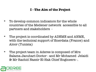 I - The Aim of the Project

➔

➔

➔

To develop common indicators for the whole
countries of the Medener network accessible to all
partners and stakeholders The project is coordinated by ADEME and ANME,
with the technical support of Enerdata (France) and
Alcor (Tunisia)
The project team in Aderee is composed of Mrs
Salama Jaouhari-Doctor - and Mr Mohamed Jelaidi
& Mr Rachid Nassir El-Hak Chief Engineers -.

 