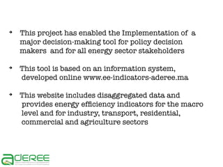 ➔

➔

➔

This project has enabled the Implementation of a
major decision-making tool for policy decision
makers and for all energy sector stakeholders
This tool is based on an information system,
developed online www.ee-indicators-aderee.ma
This website includes disaggregated data and
provides energy efficiency indicators for the macro
level and for industry, transport, residential,
commercial and agriculture sectors

 