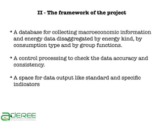 II - The framework of the project

➔

➔

➔

➔

A database for collecting macroeconomic information
and energy data disaggregated by energy kind, by
consumption type and by group functions.
A control processing to check the data accuracy and
consistency.
A space for data output like standard and specific
indicators

 