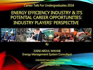 ENERGY EFFICIENCY INDUSTRY & ITS
POTENTIAL CAREER OPPORTUNITIES:
INDUSTRY PLAYERS’ PERSPECTIVE
By
ZAINI ABDUL WAHAB
Energy Management System Consultant
UNIVERSITI MALAYSIA KUALA LUMPUR
INTERNATIONAL COLLEGE
2nd March 2016
Career Talk For Undergraduates 2016
 