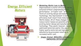 Energy Efficient
Motors
 Minimising Watts Loss in Motors
Improvements in motor efficiency can be
achieved without compromising motor
performance - at higher cost - within the
limits of existing design and manufacturing
technology. Any improvement in motor
efficiency must result from reducing the
Watts losses. All of these changes to
reduce motor losses are possible with
existing motor design and manufacturing
technology. They would, however, require
additional materials and/or the use of
higher quality materials and improved
manufacturing processes resulting in
increased motor cost.
 Simply Stated: REDUCED LOSSES =
IMPROVED EFFICIENCY
 