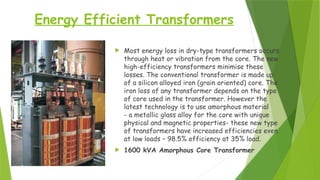 Energy Efficient Transformers
 Most energy loss in dry-type transformers occurs
through heat or vibration from the core. The new
high-efficiency transformers minimise these
losses. The conventional transformer is made up
of a silicon alloyed iron (grain oriented) core. The
iron loss of any transformer depends on the type
of core used in the transformer. However the
latest technology is to use amorphous material
- a metallic glass alloy for the core with unique
physical and magnetic properties- these new type
of transformers have increased efficiencies even
at low loads – 98.5% efficiency at 35% load.
 1600 kVA Amorphous Core Transformer
 