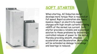 SOFT STARTER
When starting, AC Induction motor
develops more torque than is required at
full speed. Rapid acceleration also has a
massive impact on electricity supply
charges with high inrush currents drawing
+600% of the normal run current. Soft
starter provides a reliable and economical
solution to these problems by delivering a
controlled release of power to the motor,
thereby providing smooth, stepless
acceleration and deceleration. Motor life
will be extended as damage to windings
and bearings is reduced.
 