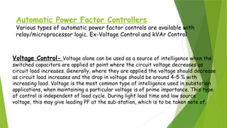 Automatic Power Factor Controllers
Various types of automatic power factor controls are available with
relay/microprocessor logic. Ex-Voltage Control and kVAr Control.
Voltage Control- Voltage alone can be used as a source of intelligence when the
switched capacitors are applied at point where the circuit voltage decreases as
circuit load increases. Generally, where they are applied the voltage should decrease
as circuit load increases and the drop in voltage should be around 4–5 % with
increasing load. Voltage is the most common type of intelligence used in substation
applications, when maintaining a particular voltage is of prime importance. This type
of control is independent of load cycle. During light load time and low source
voltage, this may give leading PF at the sub-station, which is to be taken note of.
 