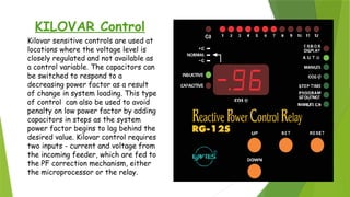 KILOVAR Control
Kilovar sensitive controls are used at
locations where the voltage level is
closely regulated and not available as
a control variable. The capacitors can
be switched to respond to a
decreasing power factor as a result
of change in system loading. This type
of control can also be used to avoid
penalty on low power factor by adding
capacitors in steps as the system
power factor begins to lag behind the
desired value. Kilovar control requires
two inputs - current and voltage from
the incoming feeder, which are fed to
the PF correction mechanism, either
the microprocessor or the relay.
 