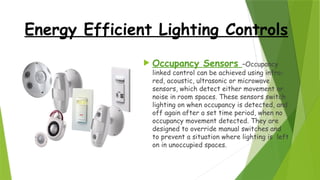 Energy Efficient Lighting Controls
 Occupancy Sensors –Occupancy
linked control can be achieved using infra-
red, acoustic, ultrasonic or microwave
sensors, which detect either movement or
noise in room spaces. These sensors switch
lighting on when occupancy is detected, and
off again after a set time period, when no
occupancy movement detected. They are
designed to override manual switches and
to prevent a situation where lighting is left
on in unoccupied spaces.
 