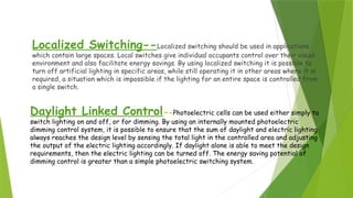 Daylight Linked Control--Photoelectric cells can be used either simply to
switch lighting on and off, or for dimming. By using an internally mounted photoelectric
dimming control system, it is possible to ensure that the sum of daylight and electric lighting
always reaches the design level by sensing the total light in the controlled area and adjusting
the output of the electric lighting accordingly. If daylight alone is able to meet the design
requirements, then the electric lighting can be turned off. The energy saving potential of
dimming control is greater than a simple photoelectric switching system.
Localized Switching--Localized switching should be used in applications
which contain large spaces. Local switches give individual occupants control over their visual
environment and also facilitate energy savings. By using localized switching it is possible to
turn off artificial lighting in specific areas, while still operating it in other areas where it is
required, a situation which is impossible if the lighting for an entire space is controlled from
a single switch.
 