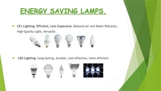 ENERGY SAVING LAMPS.
 CFL Lighting- Efficient, Less Expensive, Reduces Air and Water Pollution,
High-Quality Light, Versatile.
 LED Lighting- Long-lasting, durable, cost-effective, more efficient.
 