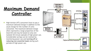 Maximum Demand
Controller
 High-tension (HT) consumers have to pay a
maximum demand charge in addition to the
usual charge for the number of units
consumed. The maximum demand charge
often represents a large proportion of the
total bill and may be based on only one
isolated 30 minute episode of high power use.
Considerable savings can be realised by
monitoring power use and turning off or
reducing non-essential loads during such
periods of high power use.
 