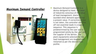 Maximum Demand Controller
 Maximum Demand Controller is a
device designed to meet the need
of industries conscious of the value
of load management. Alarm is
sounded when demand approaches
a present value. If corrective action
is not taken, the controller switches
off non-essential loads in a logical
sequence. This sequence is
predetermined by the user and is
programmed jointly by the user and
the supplier of the device. The
plant equipments selected for the
load management are stopped and
restarted as per the desired load
profile.
 