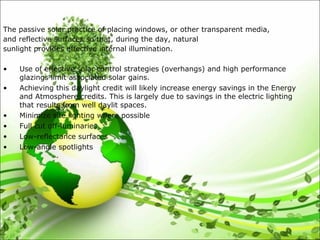 The passive solar practice of placing windows, or other transparent media,
and reflective surfaces so that, during the day, natural
sunlight provides effective internal illumination.
• Use of effective solar control strategies (overhangs) and high performance
glazings limit associated solar gains.
• Achieving this daylight credit will likely increase energy savings in the Energy
and Atmosphere credits. This is largely due to savings in the electric lighting
that results from well daylit spaces.
• Minimize site lighting where possible
• Full cut off-luminaries
• Low-reflectance surfaces
• Low-angle spotlights
 