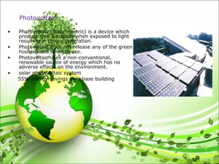 • Photovoltaic (Solar electric) is a device which
produce free electrons when exposed to light
resulting in power generation.
• Photovoltaic does not release any of the green
house gases when in use.
• Photovoltaic uses a non-conventional,
renewable source of energy which has no
adverse effects on the environment.
• solar photovoltaic system
55% energy savings over base building
Photovoltaic
 