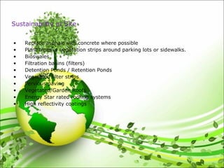 • Replace asphalt with concrete where possible
• Plant trees in vegetation strips around parking lots or sidewalks.
• Bioswales
• Filtration basins (filters)
• Detention Ponds / Retention Ponds
• Vegetated filter strips
• Pervious paving
• Vegetated/Garden Roofs
• Energy Star rated roofing systems
• High reflectivity coatings
Sustainability at Site
 
