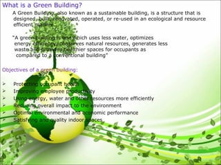 What is a Green Building?
A Green Building, also known as a sustainable building, is a structure that is
designed, built, renovated, operated, or re-used in an ecological and resource
efficient manner.
“A green building is one which uses less water, optimizes
energy efficiency, conserves natural resources, generates less
waste and provides healthier spaces for occupants as
compared to a conventional building”.”
Objectives of a green building:
 Protecting occupant health
 Improving employee productivity
 Using energy, water and other resources more efficiently
 Reducing overall impact to the environment
 Optimal environmental and economic performance
 Satisfying and quality indoor spaces
 