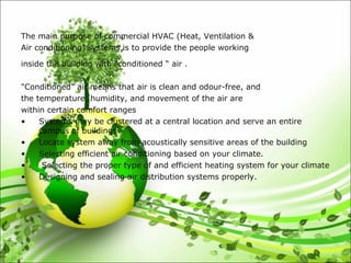 The main purpose of commercial HVAC (Heat, Ventilation &
Air conditioning) systems is to provide the people working
inside the building with “conditioned “ air .
"Conditioned" air means that air is clean and odour-free, and
the temperature, humidity, and movement of the air are
within certain comfort ranges
• Systems may be clustered at a central location and serve an entire
campus of buildings
• Locate system away from acoustically sensitive areas of the building
• Selecting efficient air conditioning based on your climate.
• Selecting the proper type of and efficient heating system for your climate
• Designing and sealing air distribution systems properly.
 
