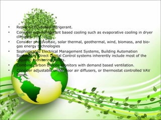 • Replace CFC-based refrigerant.
• Consider non-refrigerant based cooling such as evaporative cooling in dryer
climates.
• Consider photovoltaic, solar thermal, geothermal, wind, biomass, and bio-
gas energy technologies
• Sophisticated Electrical Management Systems, Building Automation
Systems or Direct Digital Control systems inherently include most of the
required monitoring points.
• Combine carbon dioxide monitors with demand based ventilation.
• Consider adjustable under floor air diffusers, or thermostat controlled VAV
boxes.
 
