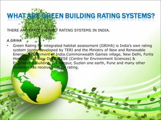 THERE ARE THREE PRIMARY RATING SYSTEMS IN INDIA.
 
A.GRIHA
• Green Rating for integrated habitat assessment (GRIHA) is India’s own rating
system jointly developed by TERI and the Ministry of New and Renewable
Energy, Government of India.Commonwealth Games village, New Delhi, Fortis
Hospital, and New Delhi, CESE (Centre for Environment Sciences) &
Engineering Building, IIT Kanpur, Suzlon one earth, Pune and many other
buildings has received GRIHA rating.
.
 