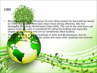 • Bee (Bureau of Energy Efficiency) its own rating system for the buildings based
on 1 to 5 stars scale. More stars mean more energy efficiency. Bee has
developed the Energy Performance Index (EPI). The unit of kilo watt hours per
square meter per year is considered for rating the building and especially
targets air conditioned and non-air conditioned office building
• The Reserve bank of India’s buildings in Delhi and Bhubaneswar, the CII
Sohrabji Godrej Green Business centre and many other buildings has received
BEE 5 star ratings.
 