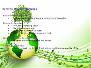 Benefits of Green Buildings
Environmental Benefits
• Reduce the impacts of natural resource consumption
Economic Benefits
• Reduced operating costs
• Marketing advantages
• Increased building valuation
• Optimizes life-cycle performance cost
Health and Safety Benefits
• Enhance occupant comfort and health
Community Benefits
• Minimize strain on local infrastructure and improve quality of life
 