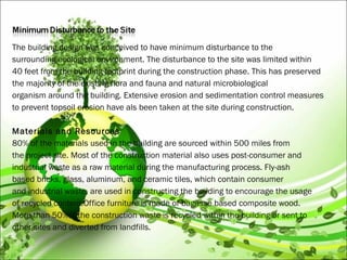 The building design was conceived to have minimum disturbance to the
surrounding ecological environment. The disturbance to the site was limited within
40 feet from the building footprint during the construction phase. This has preserved
the majority of the existing flora and fauna and natural microbiological
organism around the building. Extensive erosion and sedimentation control measures
to prevent topsoil erosion have als been taken at the site during construction.
 
Materials and Resources
80% of the materials used in the building are sourced within 500 miles from
the project site. Most of the construction material also uses post-consumer and
industrial waste as a raw material during the manufacturing process. Fly-ash
based bricks, glass, aluminum, and ceramic tiles, which contain consumer
and industrial waste, are used in constructing the building to encourage the usage
of recycled content.Office furniture is made of bagasse based composite wood.
More than 50%of the construction waste is recycled within the building or sent to
other sites and diverted from landfills.
 