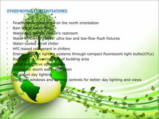 • Fenestration maximized on the north orientation
• Rain water harvesting
• Water-less urinals in men’s restroom
• Water-efficient fixtures: ultra low and low-flow flush fixtures
• Water-cooled scroll chiller
• HFC-based refrigerant in chillers
• Energy-efficient lighting systems through compact fluorescent light bulbs(CFLs)
• Roof garden covering 60% of building area
• Large vegetative open spaces
• Swales for storm water collection
• Maximum day lighting
• Operable windows and lighting controls for better day lighting and views
 