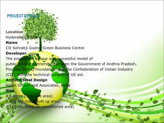 Location
Hyderabad, India
Name
CII Sohrabji Godrej Green Business Centre
Developer
The project is a unique and successful model of
public-private partnership between the Government of Andhra Pradesh,
Pirojsha Godrej Foundation, and the Confederation of Indian Industry
(CII), with the technical support of US aid.
Architectural Design
Karan Grover and Associates, India
Size
4.5 acres (total site area)
1,858 m2 (total built up area)
1,115 m2 (total air-conditioned area)
 