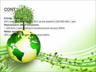 Energy Savings
55% reduction, with ASHRAE 90.1 as the baseline 120,000 kWh / year
Reduction in CO 2 emissions
~ 100 tons / year(building is functional since January 2004)
Water savings
35% reduction in potable water consumption
 
 
 
