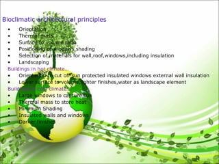 Bioclimatic architectural principles
• Orientation
• Thermal mass
• Surface to volume ratio
• Positioning of windows,shading
• Selection of materials for wall,roof,windows,including insulation
• Landscaping
Buildings in hot climate…
• Orientation to cut off sun protected insulated windows external wall insulation
• Lower surface to volume,lighter finishes,water as landscape element
Buildings in cold climate…
• Large windows to capture sun
• Thermal mass to store heat
• Minimum Shading
• Insulated walls and windows
• Darker finishes
 