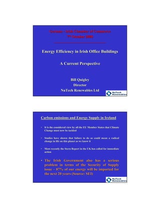 1
GermanGerman -- Irish Chamber of CommerceIrish Chamber of Commerce
77thth October 2008October 2008
__________________________________________________________________
Energy Efficiency in Irish Office BuildingsEnergy Efficiency in Irish Office Buildings
A Current PerspectiveA Current Perspective
Bill QuigleyBill Quigley
DirectorDirector
NuTech Renewables LtdNuTech Renewables Ltd
Carbon emissions and Energy Supply in IrelandCarbon emissions and Energy Supply in Ireland
•• It is the considered view by all the EU Member States that ClimaIt is the considered view by all the EU Member States that Climatete
Change must now be tackledChange must now be tackled
•• Studies have shown that failure to do so could mean a radicalStudies have shown that failure to do so could mean a radical
change in life on this planet as we know itchange in life on this planet as we know it
•• Most recently the Stern Report in the UK has called for immediatMost recently the Stern Report in the UK has called for immediatee
actionaction
•• The Irish Government also has a seriousThe Irish Government also has a serious
problem in terms of the Security of Supplyproblem in terms of the Security of Supply
issueissue –– 87% of our energy will be imported for87% of our energy will be imported for
the next 20 years (Source: SEI)the next 20 years (Source: SEI)
 