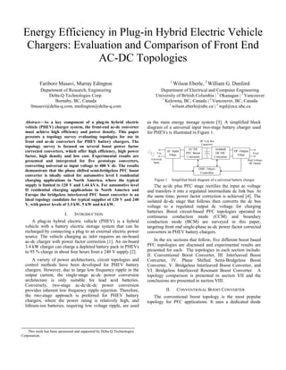 Energy Efficiency in Plug-in Hybrid Electric Vehicle
Chargers: Evaluation and Comparison of Front End
AC-DC Topologies
1

Fariborz Musavi, Murray Edington
Department of Research, Engineering
Delta-Q Technologies Corp.
Burnaby, BC, Canada
fmusavi@delta-q.com, medington@delta-q.com
Abstract—As a key component of a plug-in hybrid electric
vehicle (PHEV) charger system, the front-end ac-dc converter
must achieve high efficiency and power density. This paper
presents a topology survey evaluating topologies for use in
front end ac-dc converters for PHEV battery chargers. The
topology survey is focused on several boost power factor
corrected converters, which offer high efficiency, high power
factor, high density and low cost. Experimental results are
presented and interpreted for five prototype converters,
converting universal ac input voltage to 400 V dc. The results
demonstrate that the phase shifted semi-bridgeless PFC boost
converter is ideally suited for automotive level I residential
charging applications in North America, where the typical
supply is limited to 120 V and 1.44 kVA. For automotive level
II residential charging applications in North America and
Europe the bridgeless interleaved PFC boost converter is an
ideal topology candidate for typical supplies of 120 V and 240
V, with power levels of 3.3 kW, 5 kW and 6.6 kW.

I.

INTRODUCTION

A plug-in hybrid electric vehicle (PHEV) is a hybrid
vehicle with a battery electric storage system that can be
recharged by connecting a plug to an external electric power
source. The vehicle charging ac inlet requires an on-board
ac-dc charger with power factor correction [1]. An on-board
3.4 kW charger can charge a depleted battery pack in PHEVs
to 95 % charge in about four hours from a 240 V supply [2].
A variety of power architectures, circuit topologies and
control methods have been developed for PHEV battery
chargers. However, due to large low frequency ripple in the
output current, the single-stage ac-dc power conversion
architecture is only suitable for lead acid batteries.
Conversely, two-stage ac-dc/dc-dc power conversion
provides inherent low frequency ripple rejection. Therefore,
the two-stage approach is preferred for PHEV battery
chargers, where the power rating is relatively high, and
lithium-ion batteries, requiring low voltage ripple, are used

This work has been sponsored and supported by Delta-Q Technologies
Corporation.

Wilson Eberle, 2 William G. Dunford

Department of Electrical and Computer Engineering
University of British Columbia | 1 Okanagan | 2 Vancouver
1
Kelowna, BC, Canada | 2 Vancouver, BC, Canada
1
wilson.eberle@ubc.ca | 2 wgd@ece.ubc.ca
as the main energy storage system [3]. A simplified block
diagram of a universal input two-stage battery charger used
for PHEVs is illustrated in Figure 1.

Figure 1. Simplified block diagram of a universal battery charger.

The ac/dc plus PFC stage rectifies the input ac voltage
and transfers it into a regulated intermediate dc link bus. At
the same time, power factor correction is achieved [4]. The
isolated dc-dc stage that follows then converts the dc bus
voltage to a regulated output dc voltage for charging
batteries. Boost circuit-based PFC topologies operated in
continuous conduction mode (CCM) and boundary
conduction mode (BCM) are surveyed in this paper,
targeting front end single-phase ac-dc power factor corrected
converters in PHEV battery chargers.
In the six sections that follow, five different boost based
PFC topologies are discussed and experimental results are
presented for each. The topologies in each section include:
II. Conventional Boost Converter, III. Interleaved Boost
Converter, IV. Phase Shifted Semi-Bridgeless Boost
Converter, V. Bridgeless Interleaved Boost Converter, and
VI. Bridgeless Interleaved Resonant Boost Converter. A
topology comparison is presented in section VII and the
conclusions are presented in section VIII.
II.

CONVENTIONAL BOOST CONVERTER

The conventional boost topology is the most popular
topology for PFC applications. It uses a dedicated diode

 