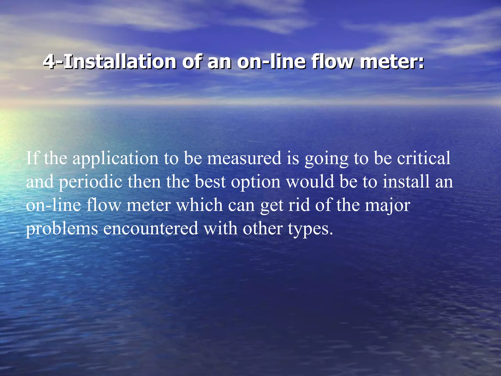 4-Installation of an on-line flow meter: If the application to be measured is going to be critical and periodic then the best option would be to install an on-line flow meter which can get rid of the major problems encountered with other types.  