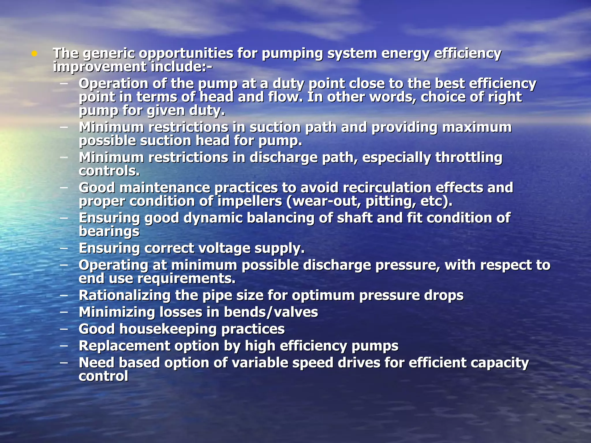 The generic opportunities for pumping system energy efficiency improvement include:- Operation of the pump at a duty point close to the best efficiency point in terms of head and flow. In other words, choice of right pump for given duty. Minimum restrictions in suction path and providing maximum possible suction head for pump. Minimum restrictions in discharge path, especially throttling controls. Good maintenance practices to avoid recirculation effects and proper condition of impellers (wear-out, pitting, etc). Ensuring good dynamic balancing of shaft and fit condition of bearings Ensuring correct voltage supply. Operating at minimum possible discharge pressure, with respect to end use requirements. Rationalizing the pipe size for optimum pressure drops Minimizing losses in bends/valves Good housekeeping practices Replacement option by high efficiency pumps Need based option of variable speed drives for efficient capacity control   