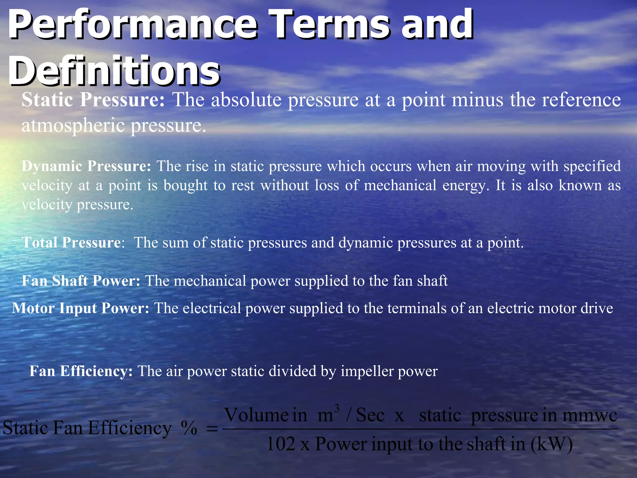 Performance Terms and Definitions Fan Efficiency:  The air power static divided by impeller power   Static Pressure:  The absolute pressure at a point minus the reference atmospheric pressure.   Dynamic Pressure:  The rise in static pressure which occurs when air moving with specified velocity at a point is bought to rest without loss of mechanical energy. It is also known as velocity pressure. Total Pressure :  The sum of static pressures and dynamic pressures at a point.   Fan Shaft Power:  The mechanical power supplied to the fan shaft  Motor Input Power:  The electrical power supplied to the terminals of an electric motor drive   
