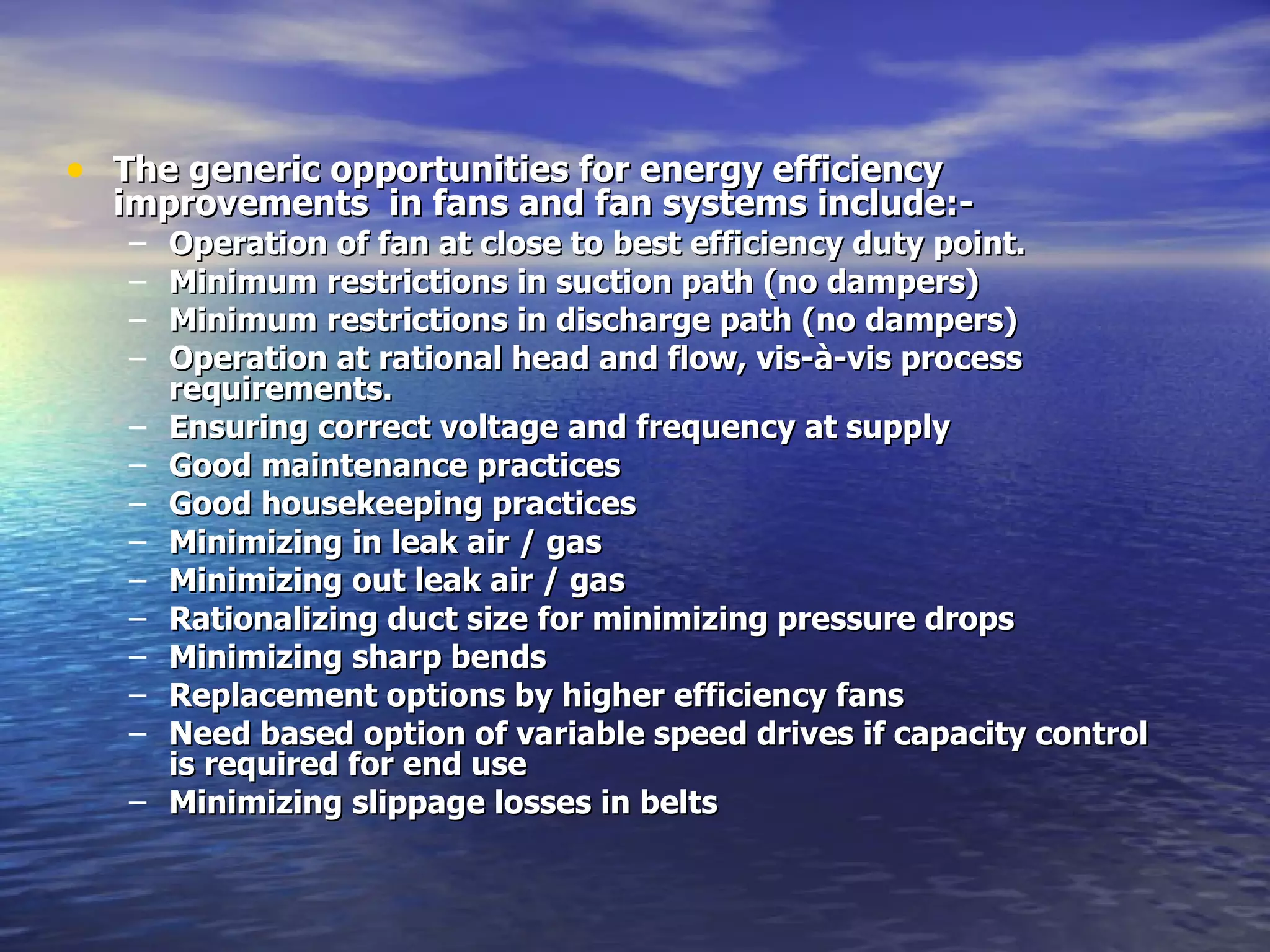 The generic opportunities for energy efficiency improvements  in fans and fan systems include:- Operation of fan at close to best efficiency duty point. Minimum restrictions in suction path (no dampers) Minimum restrictions in discharge path (no dampers) Operation at rational head and flow, vis-à-vis process requirements. Ensuring correct voltage and frequency at supply  Good maintenance practices Good housekeeping practices Minimizing in leak air / gas Minimizing out leak air / gas Rationalizing duct size for minimizing pressure drops Minimizing sharp bends Replacement options by higher efficiency fans Need based option of variable speed drives if capacity control is required for end use Minimizing slippage losses in belts 