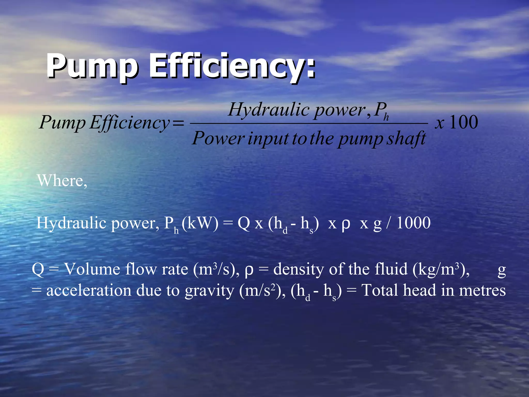 Pump Efficiency:     Where,   Hydraulic power, P h  (kW) = Q x (h d  - h s )  x     x g / 1000 Q = Volume flow rate (m 3 /s),    = density of the fluid (kg/m 3 ),  g = acceleration due to gravity (m/s 2 ), (h d  - h s ) = Total head in metres  